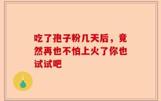 吃了孢子粉几天后，竟然再也不怕上火了你也试试吧