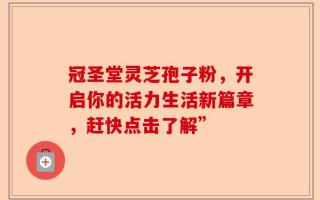 冠圣堂灵芝孢子粉，开启你的活力生活新篇章，赶快点击了解”