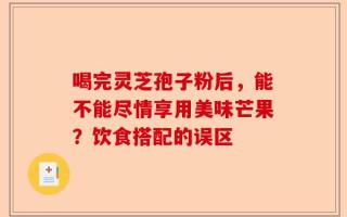 喝完灵芝孢子粉后，能不能尽情享用美味芒果？饮食搭配的误区