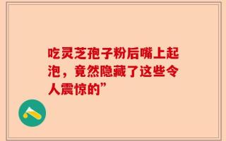 吃灵芝孢子粉后嘴上起泡，竟然隐藏了这些令人震惊的”