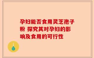孕妇能否食用灵芝孢子粉 探究其对孕妇的影响及食用的可行性