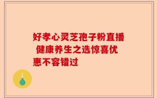 好孝心灵芝孢子粉直播 健康养生之选惊喜优惠不容错过