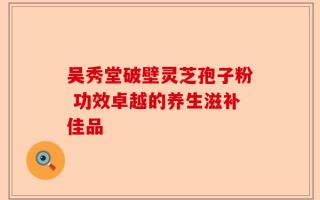 吴秀堂破壁灵芝孢子粉 功效卓越的养生滋补佳品