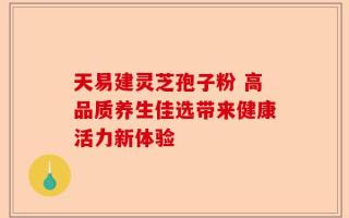 天易建灵芝孢子粉 高品质养生佳选带来健康活力新体验