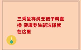 三秀呈祥灵芝孢子粉直播 健康养生新选择就在这里