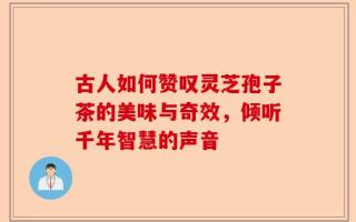古人如何赞叹灵芝孢子茶的美味与奇效，倾听千年智慧的声音