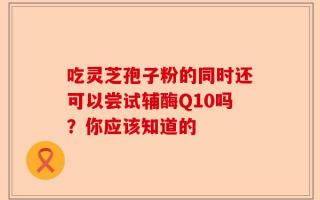 吃灵芝孢子粉的同时还可以尝试辅酶Q10吗？你应该知道的