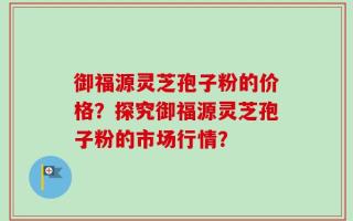 御福源灵芝孢子粉的价格？探究御福源灵芝孢子粉的市场行情？