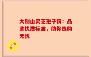 大别山灵芝孢子粉：品鉴优质标准，助你选购无忧
