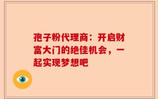 孢子粉代理商：开启财富大门的绝佳机会，一起实现梦想吧