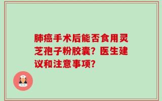 肺癌手术后能否食用灵芝孢子粉胶囊？医生建议和注意事项？