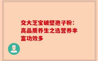 交大芝宝破壁孢子粉：高品质养生之选营养丰富功效多