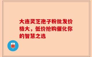 大连灵芝孢子粉批发价格大，低价抢购催化你的智慧之选