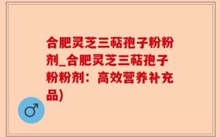 合肥灵芝三萜孢子粉粉剂_合肥灵芝三萜孢子粉粉剂：高效营养补充品)