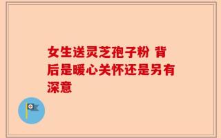 女生送灵芝孢子粉 背后是暖心关怀还是另有深意