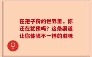 在孢子粉的世界里，你还在犹豫吗？这条渠道让你体验不一样的滋味