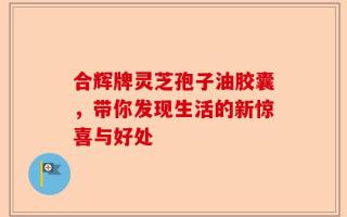 合辉牌灵芝孢子油胶囊，带你发现生活的新惊喜与好处