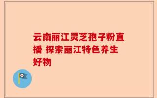 云南丽江灵芝孢子粉直播 探索丽江特色养生好物