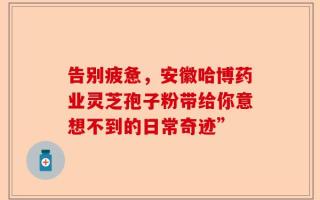 告别疲惫，安徽哈博药业灵芝孢子粉带给你意想不到的日常奇迹”