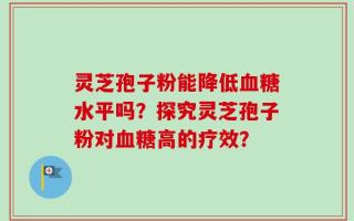 灵芝孢子粉能降低血糖水平吗？探究灵芝孢子粉对血糖高的疗效？