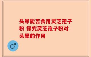 头晕能否食用灵芝孢子粉 探究灵芝孢子粉对头晕的作用