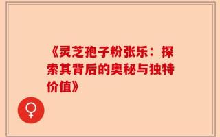 《灵芝孢子粉张乐：探索其背后的奥秘与独特价值》