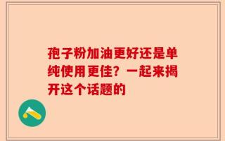 孢子粉加油更好还是单纯使用更佳？一起来揭开这个话题的
