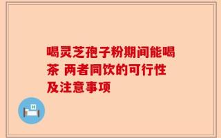 喝灵芝孢子粉期间能喝茶 两者同饮的可行性及注意事项