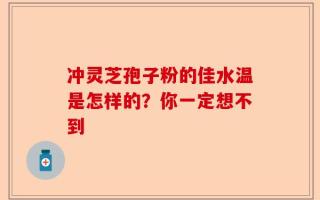 冲灵芝孢子粉的佳水温是怎样的？你一定想不到
