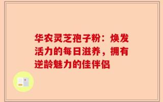 华农灵芝孢子粉：焕发活力的每日滋养，拥有逆龄魅力的佳伴侣