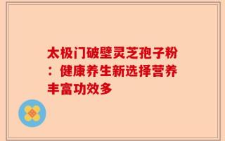 太极门破壁灵芝孢子粉：健康养生新选择营养丰富功效多