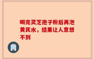 喝完灵芝孢子粉后再泡黄芪水，结果让人意想不到
