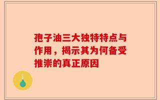 孢子油三大独特特点与作用，揭示其为何备受推崇的真正原因