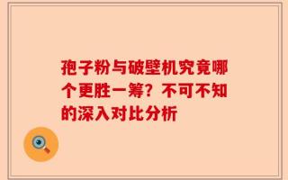 孢子粉与破壁机究竟哪个更胜一筹？不可不知的深入对比分析