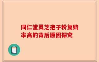 同仁堂灵芝孢子粉复购率高的背后原因探究