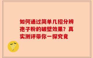 如何通过简单几招分辨孢子粉的破壁效果？真实测评带你一探究竟