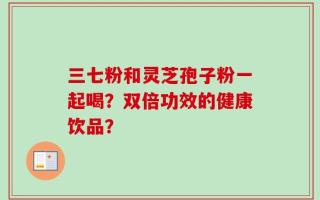 三七粉和灵芝孢子粉一起喝？双倍功效的健康饮品？