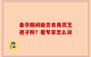 备孕期间能否食用灵芝孢子粉？看专家怎么说