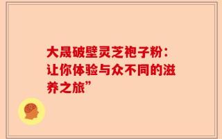 大晟破壁灵芝袍子粉：让你体验与众不同的滋养之旅”
