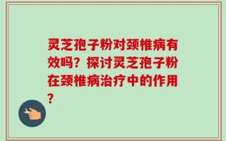 灵芝孢子粉对颈椎病有效吗？探讨灵芝孢子粉在颈椎病治疗中的作用？