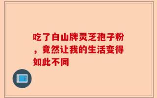 吃了白山牌灵芝孢子粉，竟然让我的生活变得如此不同