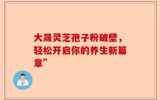 大晟灵芝孢子粉破壁，轻松开启你的养生新篇章”