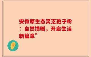 安微原生态灵芝孢子粉：自然馈赠，开启生活新篇章”