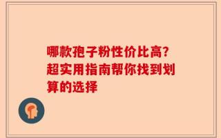 哪款孢子粉性价比高？超实用指南帮你找到划算的选择