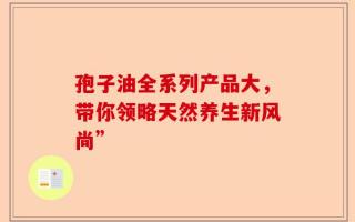 孢子油全系列产品大，带你领略天然养生新风尚”