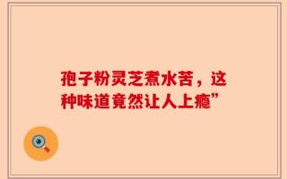 孢子粉灵芝煮水苦，这种味道竟然让人上瘾”