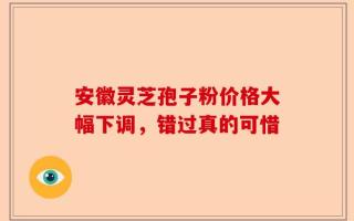 安徽灵芝孢子粉价格大幅下调，错过真的可惜