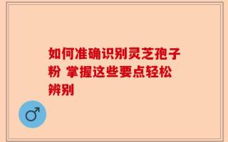 如何准确识别灵芝孢子粉 掌握这些要点轻松辨别