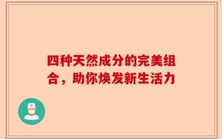 四种天然成分的完美组合，助你焕发新生活力