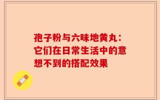 孢子粉与六味地黄丸：它们在日常生活中的意想不到的搭配效果